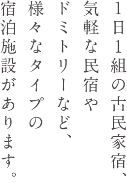 1日1組の古民家宿、気軽な民宿やドミトリーなど、様々なタイプの宿泊施設があります。
