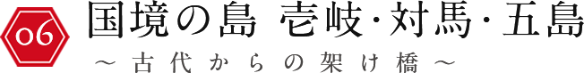 国境の島 壱岐・対馬・五島 ～古代からの架け橋～