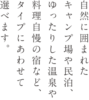 自然に囲まれたキャンプ場や民泊、ゆったりした温泉や料理自慢の宿など、タイプにあわせて選べます。